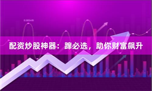 配资炒股神器：蹿必选，助你财富飙升