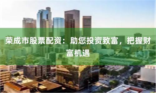 荣成市股票配资：助您投资致富，把握财富机遇
