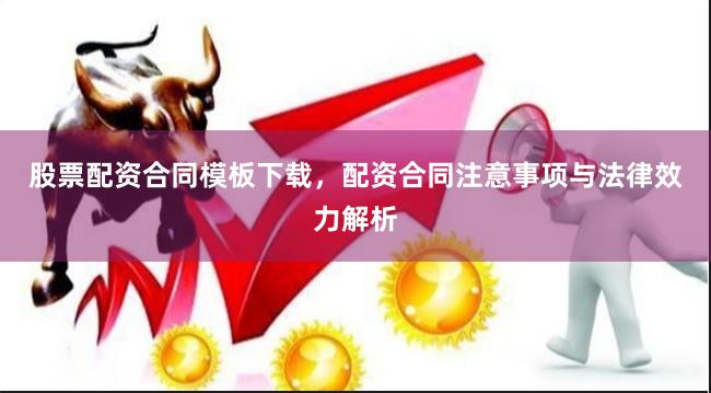 股票配资合同模板下载，配资合同注意事项与法律效力解析